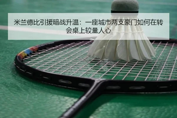 米兰德比引援暗战升温：一座城市两支豪门如何在转会桌上较量人心