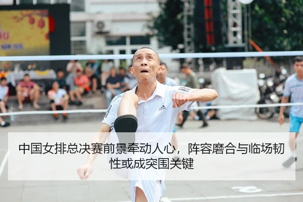 中国女排总决赛前景牵动人心，阵容磨合与临场韧性或成突围关键